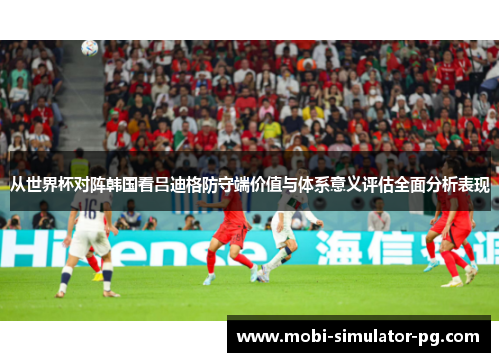 从世界杯对阵韩国看吕迪格防守端价值与体系意义评估全面分析表现