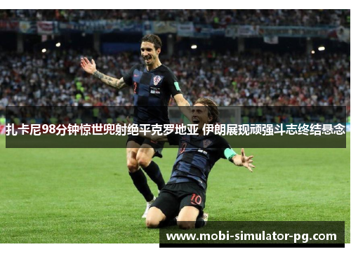 扎卡尼98分钟惊世兜射绝平克罗地亚 伊朗展现顽强斗志终结悬念