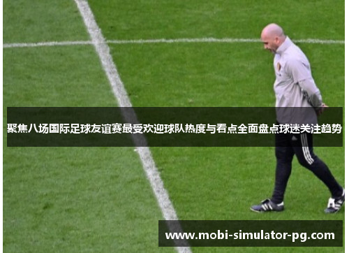 聚焦八场国际足球友谊赛最受欢迎球队热度与看点全面盘点球迷关注趋势